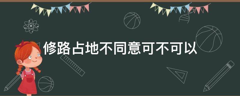 修路占地不同意可不可以（修路占地可以不同意吗）