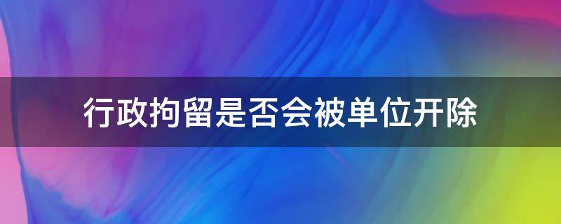 行政拘留是否会被单位开除（行政拘留会被单位开除么）