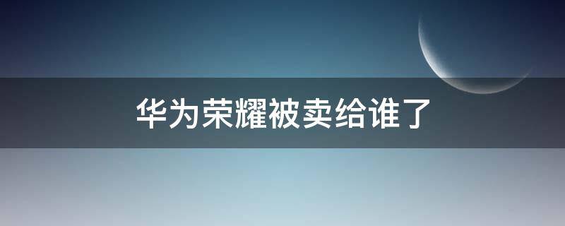 华为荣耀被卖给谁了（荣耀手机被华为卖给谁了）