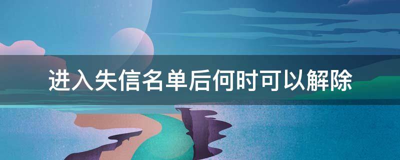 进入失信名单后何时可以解除 失信黑名单什么时候能解除