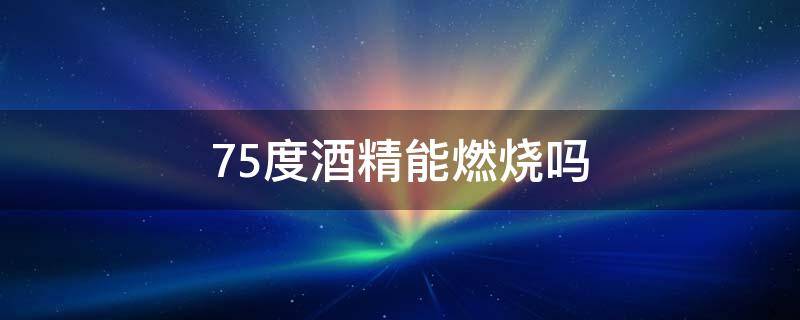 75度酒精能燃烧吗（75度酒精在什么情况下可以燃烧）