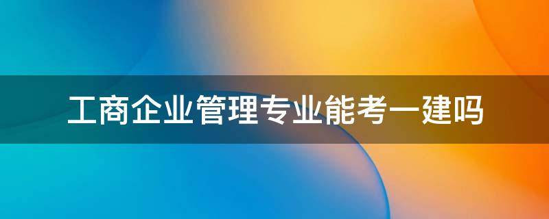 工商企业管理专业能考一建吗 工业企业管理专业可以考一建吗