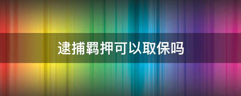 逮捕羁押可以取保吗 逮捕后是取保还是羁押必要性