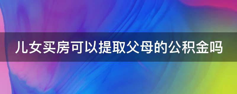 儿女买房可以提取父母的公积金吗（儿女买房可以提我的公积金吗）