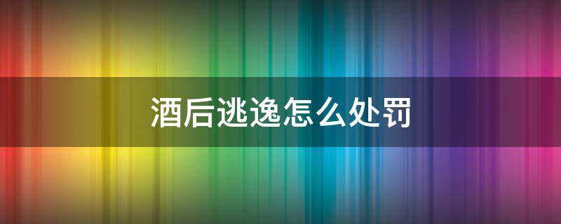 酒后逃逸怎么处罚 酒后逃逸怎么处罚?