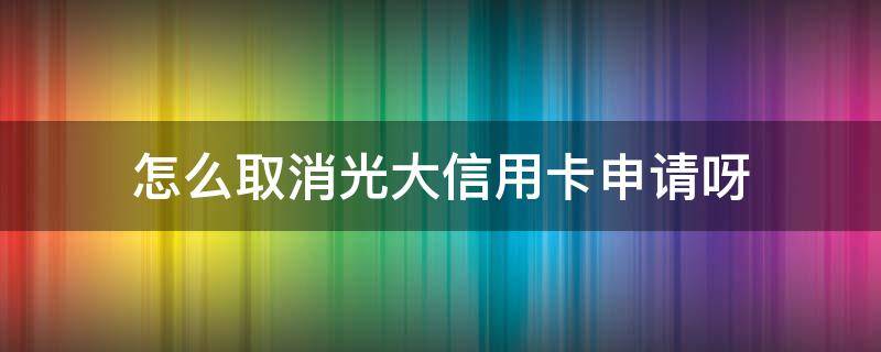 怎么取消光大信用卡申请呀（怎么注销光大银行的信用卡）