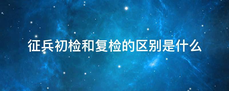 征兵初检和复检的区别是什么 征兵初检跟复检检查项目一样吗