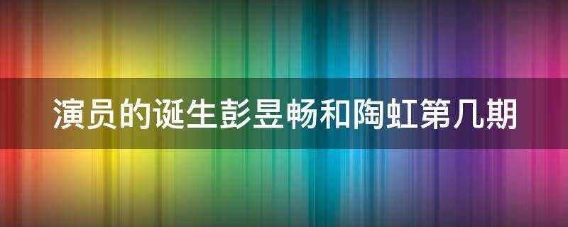 演员的诞生彭昱畅和陶虹第几期 演员的诞生彭昱畅和陶虹第几期在一起