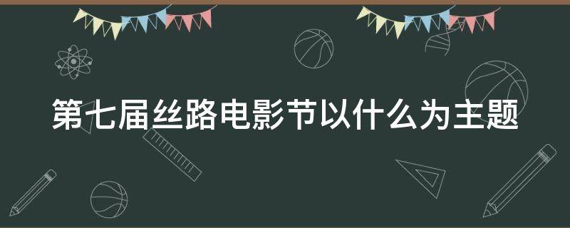 第七届丝路电影节以什么为主题（第七届丝路电影节突出什么主题）