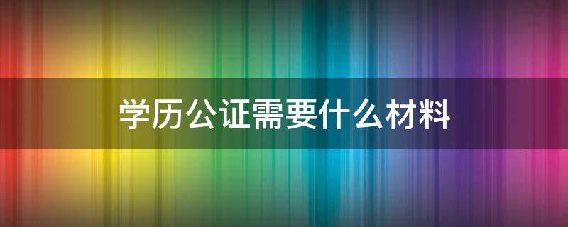 学历公证需要什么材料（学历学位公证需要材料）