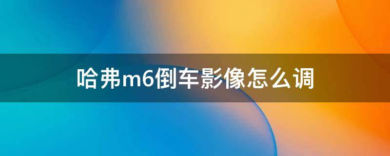 哈弗m6倒车影像怎么调（哈弗m6原车屏加装倒车影像）