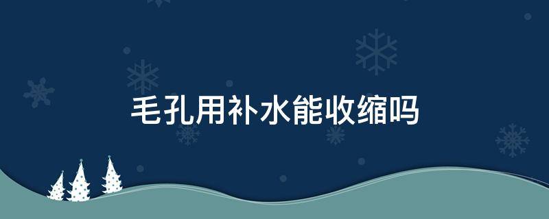 毛孔用补水能收缩吗（毛孔粗大用补水还是收缩毛孔）