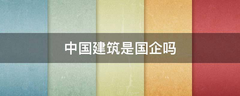 中国建筑是国企吗 中国有多少建筑央企