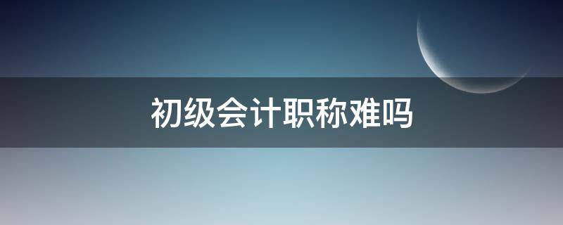 初级会计职称难吗 初级会计难考吗