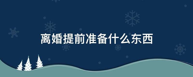 离婚提前准备什么东西 离婚要提前准备什么