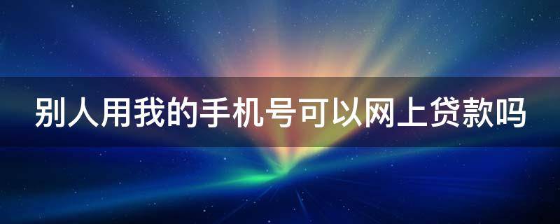 别人用我的手机号可以网上贷款吗 别人用我的手机号码申请贷款