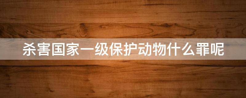 杀害国家一级保护动物什么罪呢（杀害国家一级保护动物什么罪呢判几年）