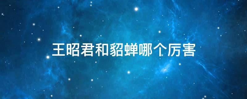 王昭君和貂蝉哪个厉害 貂蝉漂亮还是王昭君漂亮