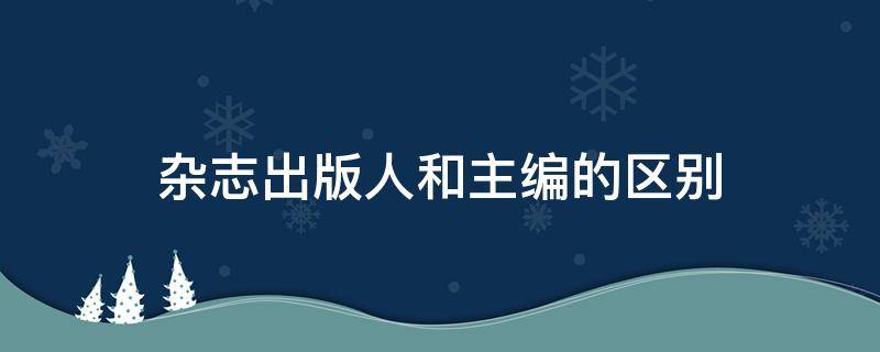 杂志出版人和主编的区别 杂志社出版人和主编谁大