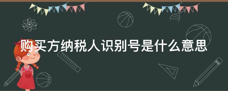 购买方纳税人识别号是什么意思 购买方纳税人识别号是什么?