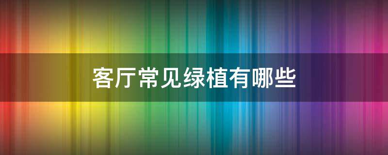 客厅常见绿植有哪些 有哪些绿植适合放在客厅的绿植