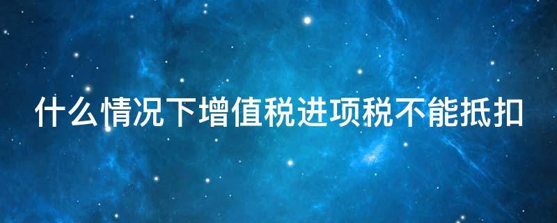 什么情况下增值税进项税不能抵扣 什么情况下增值税不可以抵扣