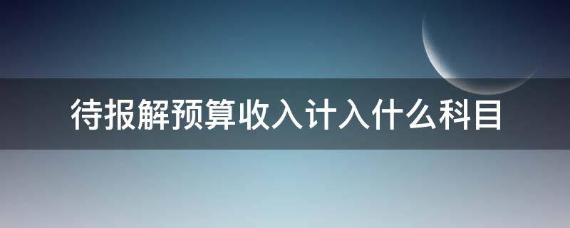 待报解预算收入计入什么科目 待报解预算收入如何入账