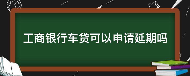 工商银行车贷可以申请延期吗（工商银行车贷能申请延期么）