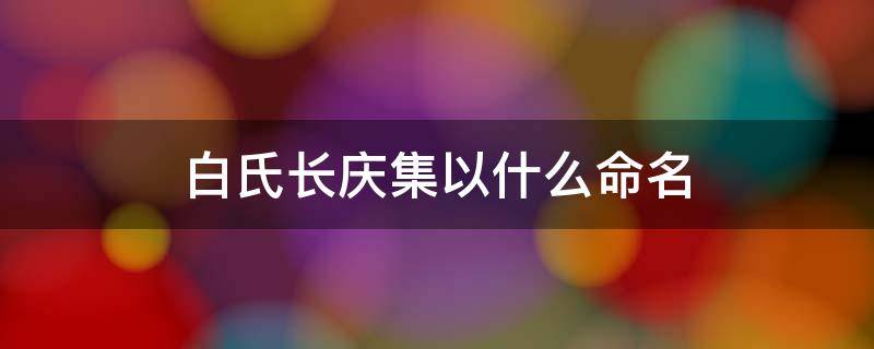 白氏长庆集以什么命名 白氏长庆集取名来由