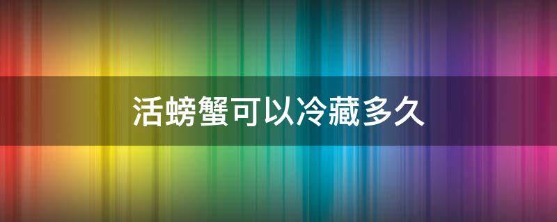 活螃蟹可以冷藏多久（螃蟹在冷藏箱能活多久）