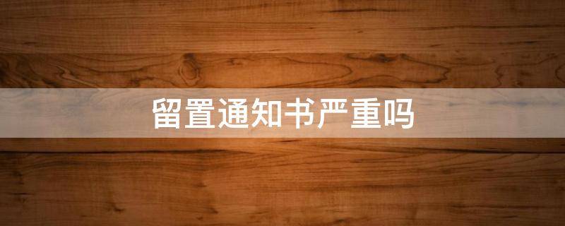 留置通知书严重吗 发了留置通知书一定有问题吗