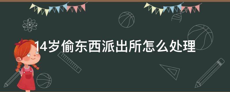 14岁偷东西派出所怎么处理 16岁偷东西派出所怎么处理