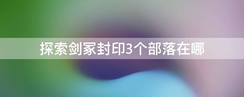 探索剑冢封印3个部落在哪 探索剑冢封印三层封印