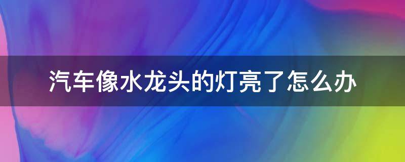 汽车像水龙头的灯亮了怎么办 车里水龙头灯亮了是什么情况