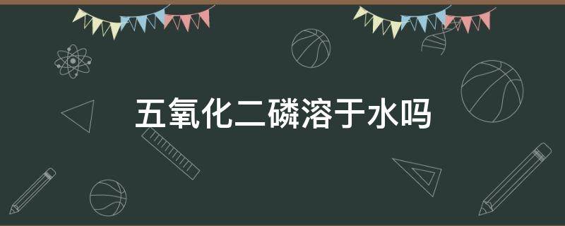 五氧化二磷溶于水吗 5氧化二磷溶于水