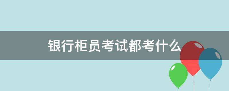 银行柜员考试都考什么 银行柜员考试都考什么证书