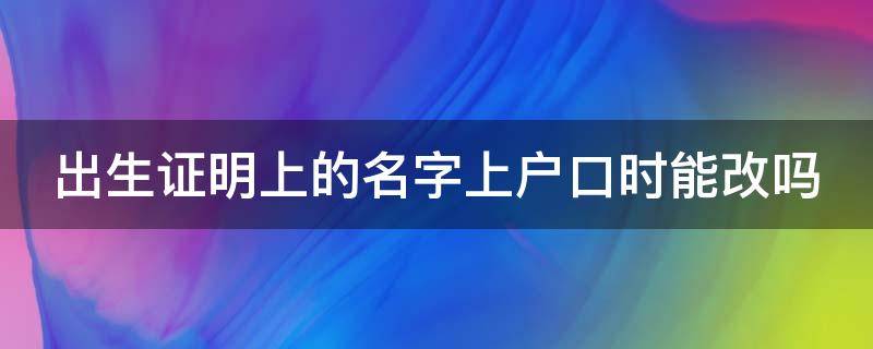 出生证明上的名字上户口时能改吗 出生证明上的名字上户口时能改吗3岁女宝