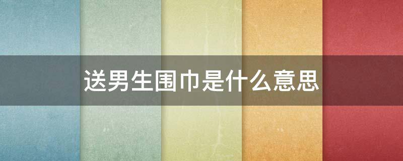 送男生围巾是什么意思（送一个男生围巾是什么意思）