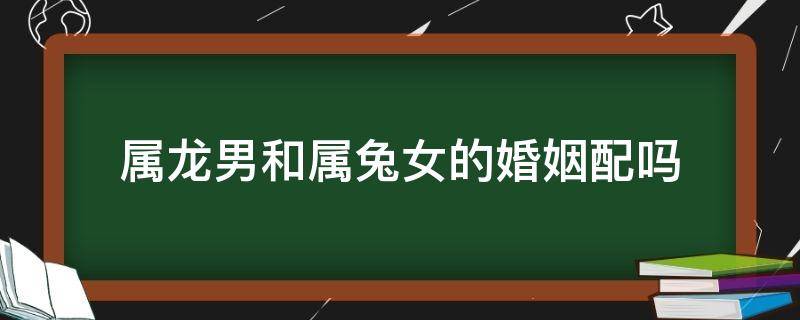 属龙男和属兔女的婚姻配吗（属兔女和龙男配婚姻好不好）