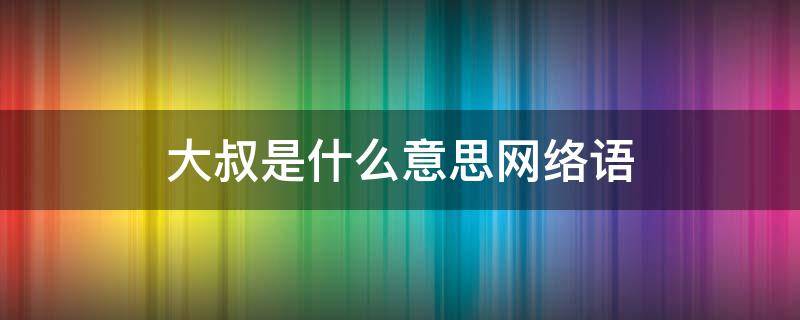 大叔是什么意思网络语（网络语言大叔是什么意思）