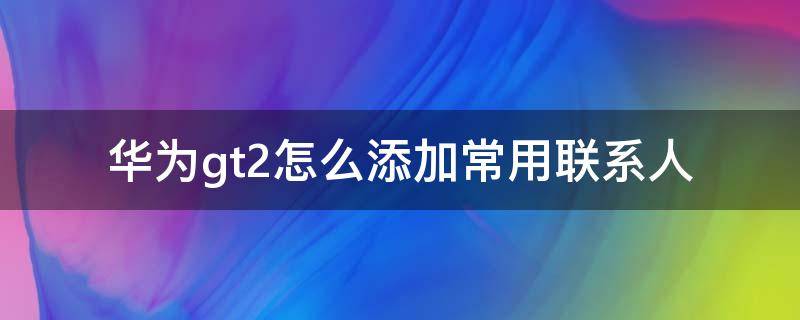 华为gt2怎么添加常用联系人（华为gt2怎么添加常用联系人视频）