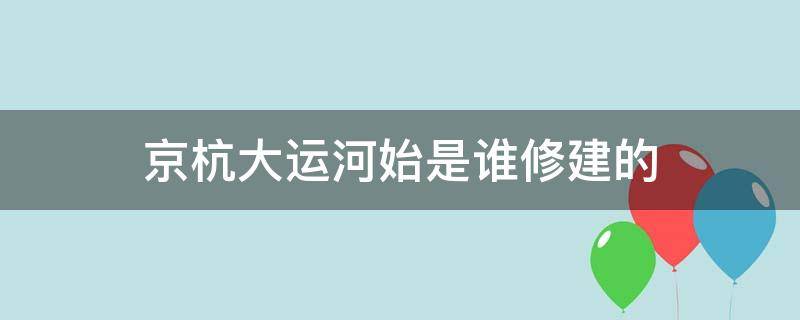 京杭大运河始是谁修建的（京杭大运河是谁建造）