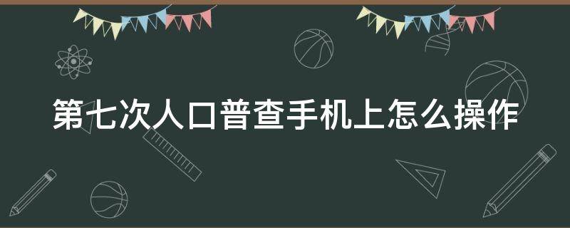 第七次人口普查手机上怎么操作（七次人口普查怎么录入）