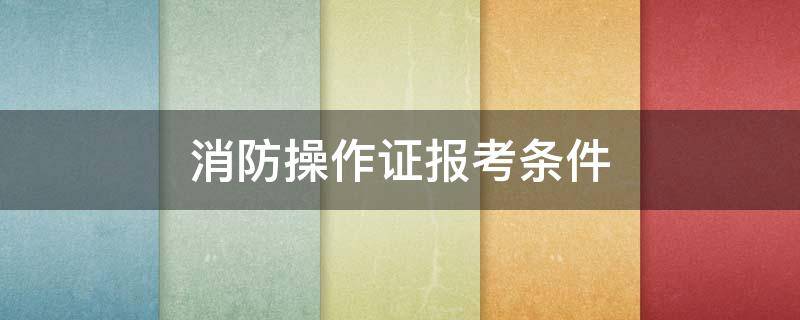 消防操作证报考条件 消防操作证中级报考条件