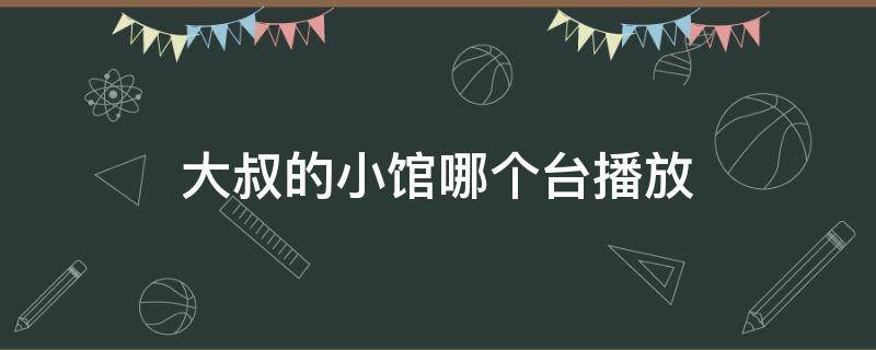 大叔的小馆哪个台播放（大叔小馆播出时间）