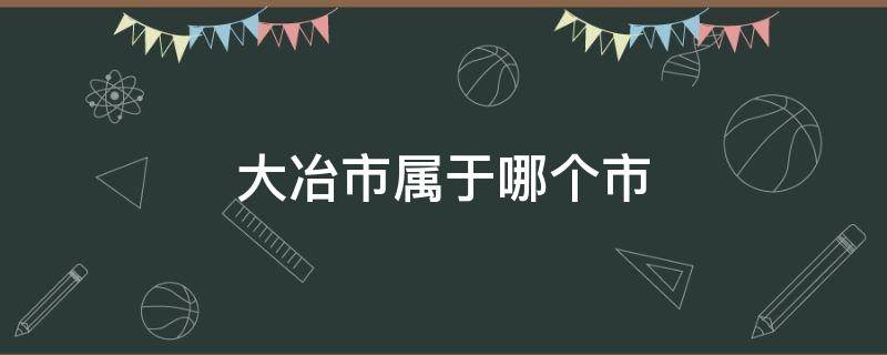 大冶市属于哪个市 湖北省大冶市属于哪个市