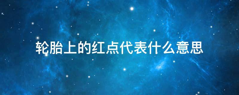 轮胎上的红点代表什么意思（轮胎上的红点和黄点代表什么意思?）