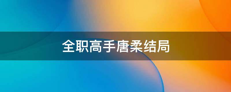 全职高手唐柔结局 全职高手唐柔结局怎么样