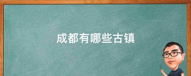 成都有哪些古镇 成都周边的古镇有哪些地方