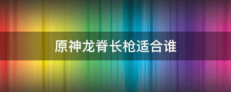 原神龙脊长枪适合谁 原神龙脊长枪适合谁1.4